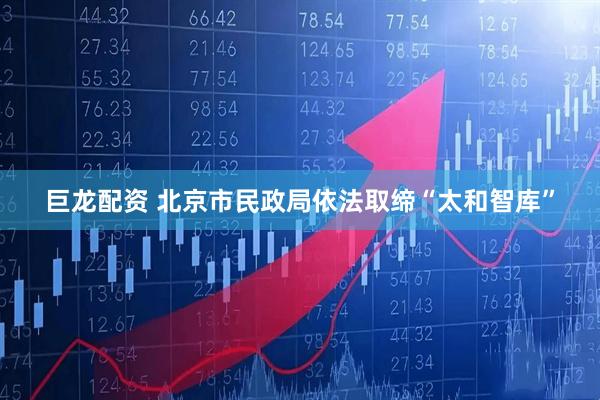 巨龙配资 北京市民政局依法取缔“太和智库”