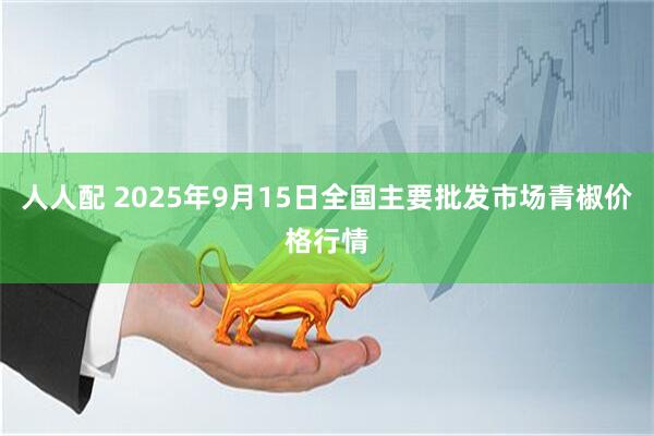 人人配 2025年9月15日全国主要批发市场青椒价格行情