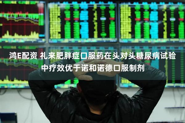 鸿E配资 礼来肥胖症口服药在头对头糖尿病试验中疗效优于诺和诺德口服制剂