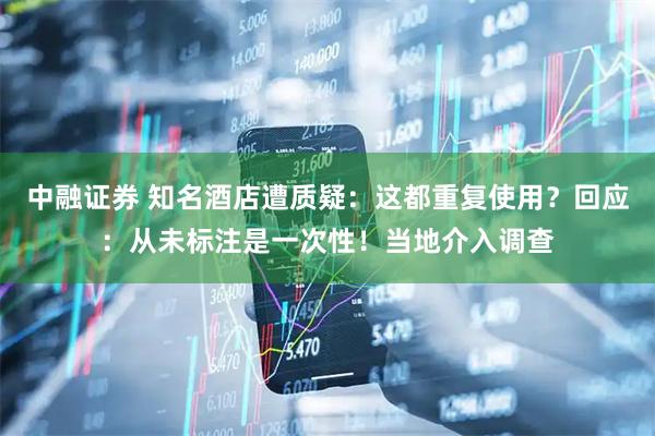 中融证券 知名酒店遭质疑：这都重复使用？回应：从未标注是一次性！当地介入调查