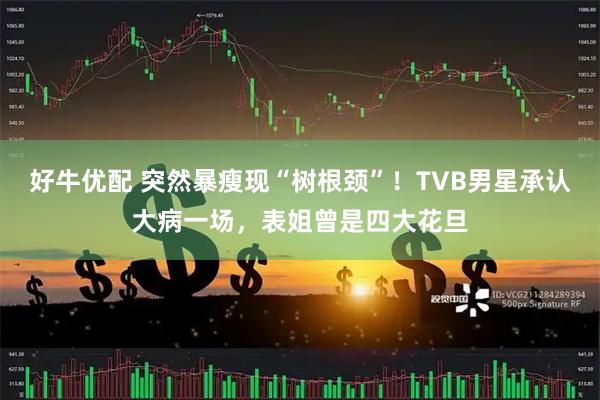 好牛优配 突然暴瘦现“树根颈”！TVB男星承认大病一场，表姐曾是四大花旦