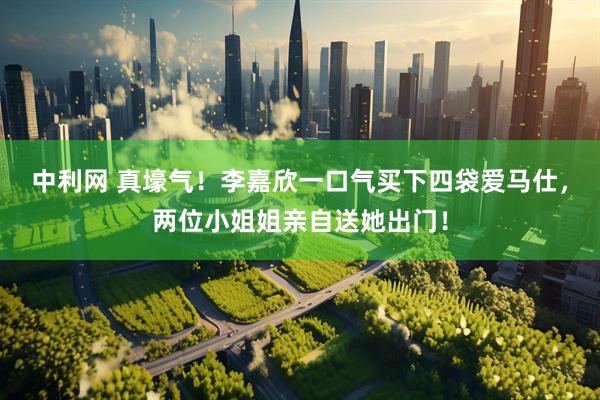 中利网 真壕气！李嘉欣一口气买下四袋爱马仕，两位小姐姐亲自送她出门！