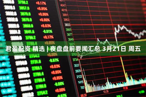 君盈配资 精选 | 夜盘盘前要闻汇总 3月21日 周五