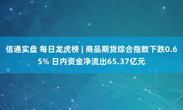信通实盘 每日龙虎榜 | 商品期货综合指数下跌0.65% 日内资金净流出65.37亿元