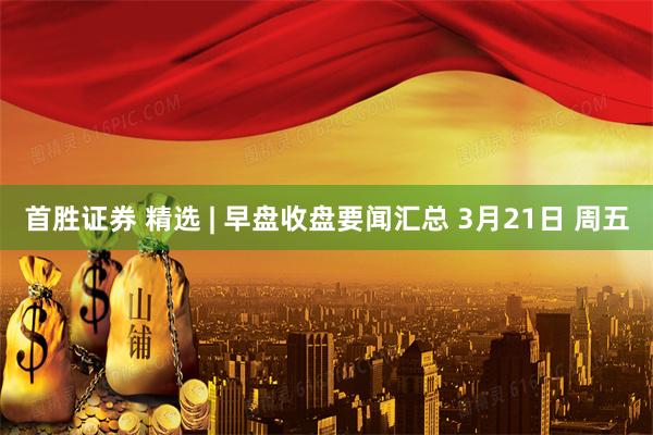 首胜证券 精选 | 早盘收盘要闻汇总 3月21日 周五