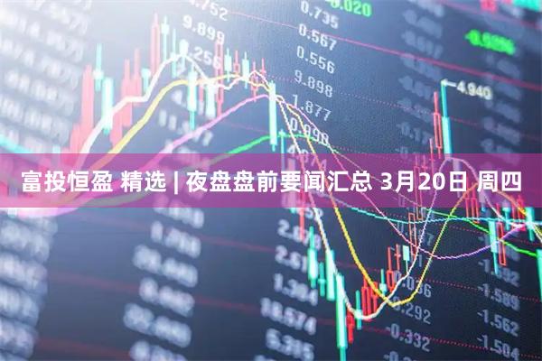 富投恒盈 精选 | 夜盘盘前要闻汇总 3月20日 周四