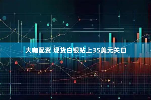 大咖配资 现货白银站上35美元关口