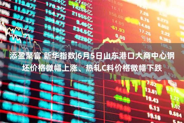 添盈聚富 新华指数|6月5日山东港口大商中心钢坯价格微幅上涨、热轧C料价格微幅下跌