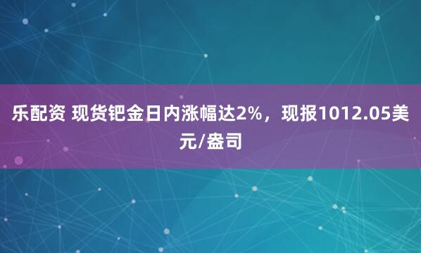 乐配资 现货钯金日内涨幅达2%，现报1012.05美元/盎司