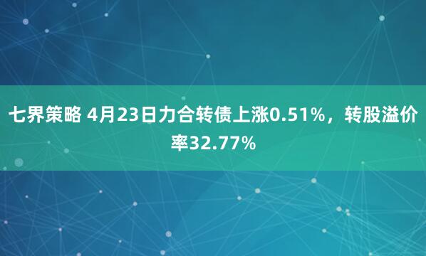 七界策略 4月23日力合转债上涨0.51%，转股溢价率32.77%