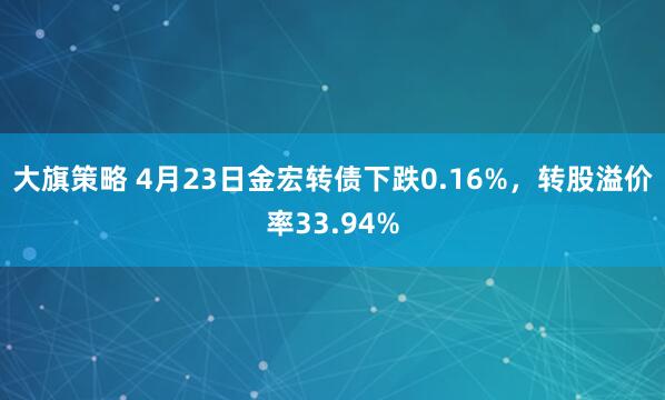 大旗策略 4月23日金宏转债下跌0.16%，转股溢价率33.94%