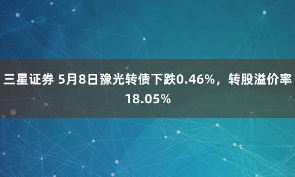 三星证券 5月8日豫光转债下跌0.46%，转股溢价率18.05%