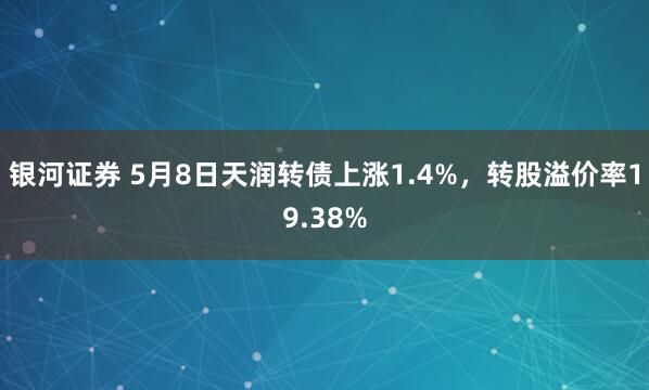 银河证券 5月8日天润转债上涨1.4%，转股溢价率19.38%