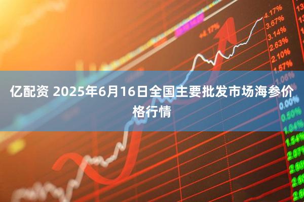亿配资 2025年6月16日全国主要批发市场海参价格行情