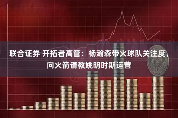 联合证券 开拓者高管：杨瀚森带火球队关注度，向火箭请教姚明时期运营