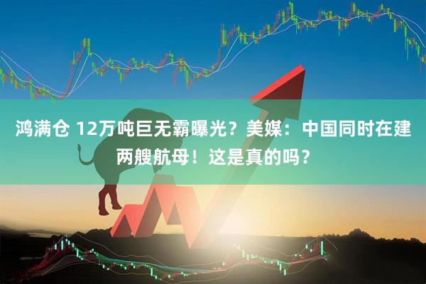 鸿满仓 12万吨巨无霸曝光？美媒：中国同时在建两艘航母！这是真的吗？