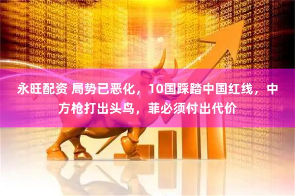 永旺配资 局势已恶化，10国踩踏中国红线，中方枪打出头鸟，菲必须付出代价