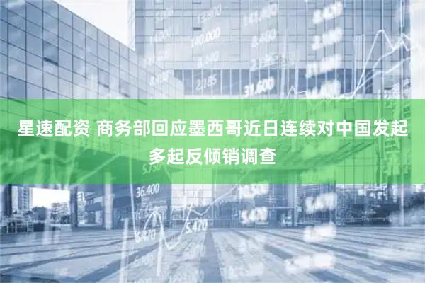 星速配资 商务部回应墨西哥近日连续对中国发起多起反倾销调查