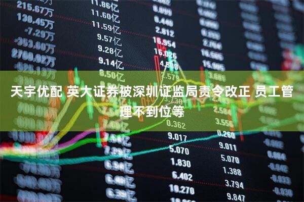 天宇优配 英大证券被深圳证监局责令改正 员工管理不到位等