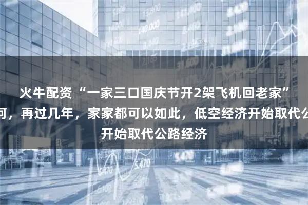 火牛配资 “一家三口国庆节开2架飞机回老家”开创先河，再过几年，家家都可以如此，低空经济开始取代公路经济