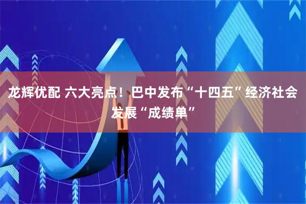龙辉优配 六大亮点！巴中发布“十四五”经济社会发展“成绩单”