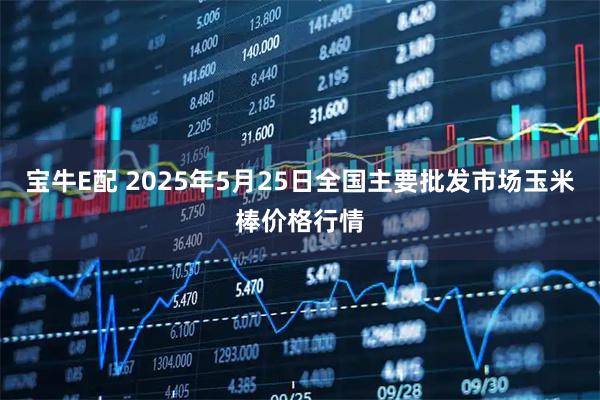 宝牛E配 2025年5月25日全国主要批发市场玉米棒价格行情