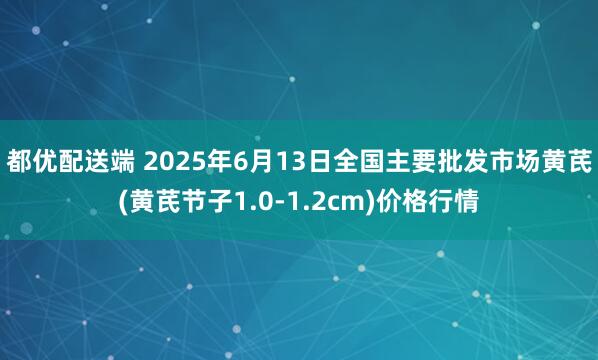 都优配送端 2025年6月13日全国主要批发市场黄芪(黄芪节子1.0-1.2cm)价格行情