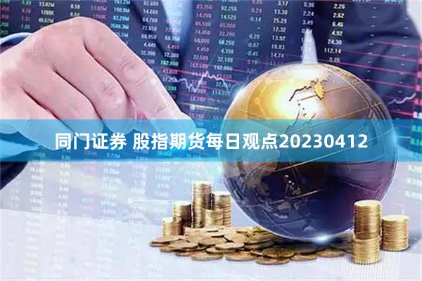 同门证券 股指期货每日观点20230412