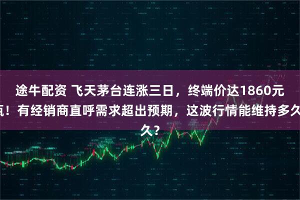 途牛配资 飞天茅台连涨三日，终端价达1860元瓶！有经销商直呼需求超出预期，这波行情能维持多久？