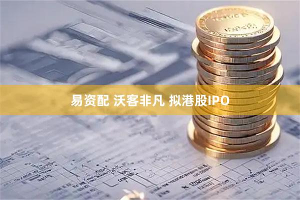 易资配 沃客非凡 拟港股IPO