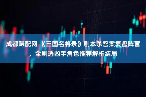 成都赚配网 《三国名将录》剧本杀答案复盘阵营，全剧透凶手角色推荐解析结局