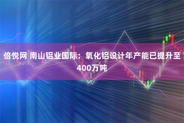 倍悦网 南山铝业国际：氧化铝设计年产能已提升至400万吨