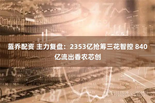 蓝乔配资 主力复盘：2353亿抢筹三花智控 840亿流出香农芯创