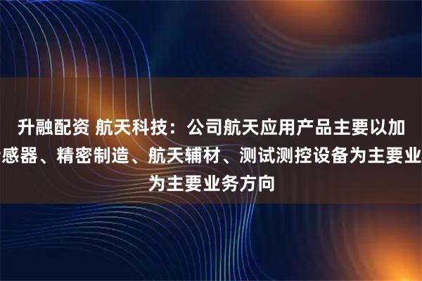 升融配资 航天科技:公司航天应用产品主要以加速度传感器、精密制造、航天辅材、测试测控设备为主要业务方向
