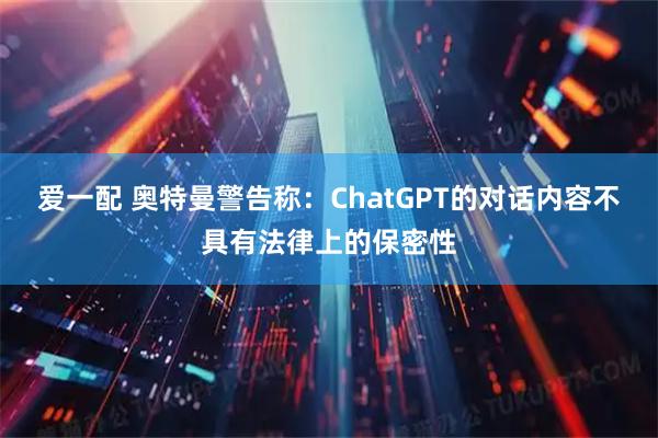爱一配 奥特曼警告称:ChatGPT的对话内容不具有法律上的保密性