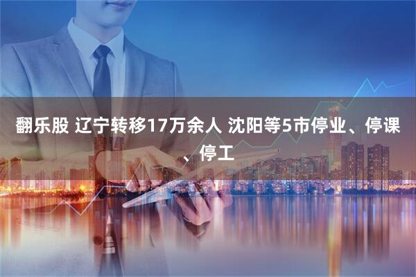 翻乐股 辽宁转移17万余人 沈阳等5市停业、停课、停工