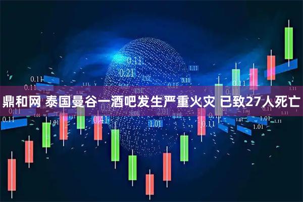 鼎和网 泰国曼谷一酒吧发生严重火灾 已致27人死亡